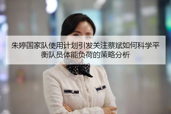 朱婷国家队使用计划引发关注蔡斌如何科学平衡队员体能负荷的策略分析