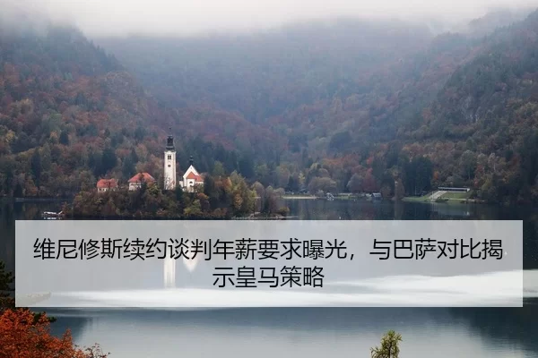 维尼修斯续约谈判年薪要求曝光，与巴萨对比揭示皇马策略