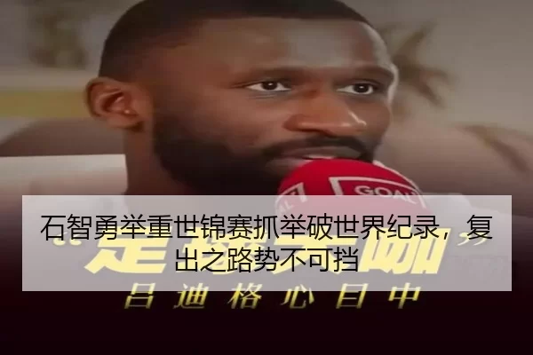 石智勇举重世锦赛抓举破世界纪录，复出之路势不可挡