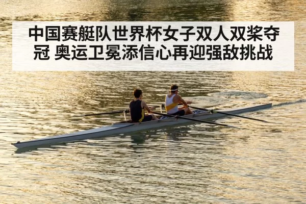 中国赛艇队世界杯女子双人双桨夺冠 奥运卫冕添信心再迎强敌挑战